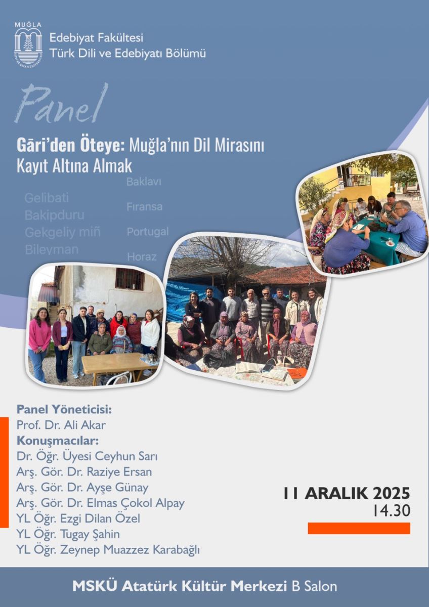 Afişin arka planı büyük oranda mavi tonlarda, üst bölümde daha koyu mavi, alt bölümde ise açık gri-mavi geçişler var. Afişin alt kısmı gri bir şerit halinde ve oradan yukarı doğru konumlandırılmış üç pirinç tonlu/bordo renkli noktalı görseller var. Üst bölüm:  Üst sol köşede Türkiye’nin bir üniversitesi logosu ve yanına Türk Dili ve Edebiyatı Bölümü yazısı var. Orta-altında, büyük yazı tipiyle “Panel” ibaresi el yazısı stilinde yazılmış gibi görünüyor. Başlık olarak “Gari’den Öteye: Muğla’nın Dil Mirasını Kayıt Altına Almak” ifadesi belirgin şekilde fotoğraflara yakın bir alanda yazılmış. Fotoğraflar:  Afiş üzerinde üç adet yuvarlak köşeli kare fotoğraf yığılmış ve birbirine bağlı şekilde görsel bir akış oluşturuyor. Sol alt fotoğraf: İnsanlardan oluşan bir grup dış mekanda, bazıları oturmuş, yanlarında masa ve sandalyeler var; mekân sade ev tipi yapıların arkasında görünüyor. Orta fotoğraf: Bir topluluk, dış mekanda uzun bir sıra halinde insanlar birlikte duruyorlar; çoğu kişi günlük kıyafetler içinde birliktelik pozunda. Sağ üst fotoğraf: Kapalı mekanda bir masa etrafında toplanmış insanlar, sohbet ederken bir masa üzerinde notlar veya belgeler görünüyor. Metinler (panel yöneticisi ve konuşmacılar):  “Panel Yöneticisi:” ifadesi mavi bir fontla yazılmış ve altında “Prof. Dr. Ali Akar” yazıyor. “Konuşmacılar:” ifadesiyle başlayan bir liste var: Dr. Öğr. Üyesi Ceyhun Sarı Arş. Gör. Dr. Raziye Ersan Arş. Gör. Dr. Ayşe Günay Arş. Gör. Dr. Elmas Çokol Alpay YL Öğr. Ezgi Dilan Özel YL Öğr. Tugay Şahin YL Öğr. Zeynep Muazzez Karabağlı Bu metinler solda konumlanmış ve sol kenardan hafif içeriye gömülü bir sütun boyunca listelenmiştir. Tarih ve saat:  Afişin sağ tarafında büyük puntolarla “11 ARALIK 2025” ve hemen altında “14.30” şeklinde saat bilgisi bulunuyor. Saat bilgisi altında ince bir kırmızı/portakal renkli kısa bir çubuk görsel olarak yer alıyor. Yer ve organizasyon:  Afişin alt kısmında, beyaz bir zemin üzerinde orta kısımda “MSKÜ Atatürk Kültür Merkezi B Salonu” ifadesi açıkça yazıyor. En altta geniş bir mavi şerit var ve üzerinde “MSKÜ Atatürk Kültür Merkezi B Salon” ifadesi tekrar vurgulanıyor. Stil ve dil:  Yazı tipleri temiz ve okunabilir; önemli başlıklar ve isimler mavi tonlarda vurgulanmış. Görsel, bir üniversite etkinliği ilanı olarak düzenlenmiş; akademik ve kültürel bir atmosfer yansıtıyor. Kullanım için erişilebilirlik önerisi:  Metinli içerikleri ekran okuyucular için sıralı bir şekilde seslendirilebilir şekilde: Panel Yöneticisi: Prof. Dr. Ali Akar; Konuşmacılar: …; Tarih ve saat: 11 Aralık 2025, 14:30; Yer: MSKÜ Atatürk Kültür Merkezi B Salonu. Görseller için alternatif metin (alt yazı) örneği: "Afiş: Muğla Sıtkı Koçman Üniversitesi Atatürk Kültür Merkezi B Salonu'nda 11 Aralık 2025 saat 14:30'da gerçekleştirilecek bir panelin tanıtımı. Üstte logo ve bölüm adı; ortada 'Gari'den Öteye: Muğla’nın Dil Mirasını Kayıt Altına Almak' başlığı. Aşağıda üç kare fotoğraf: dış mekanda grup fotoğrafı, dış mekanda topluluk, iç mekanda masa etrafında sohbet eden kişiler. Panel yöneticisi Prof. Dr. Ali Akar; konuşmacılar listesi: Ceyhun Sarı, Raziye Ersan, Ayşe Günay, Elmas Çokol Alpay, Ezgi Dilan Özel, Tugay Şahin, Zeynep Muazzez Karabağlı."